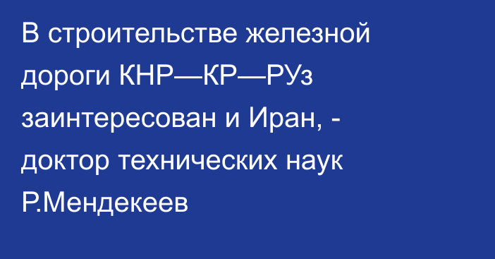 В строительстве железной дороги КНР—КР—РУз заинтересован и Иран, - доктор технических наук Р.Мендекеев