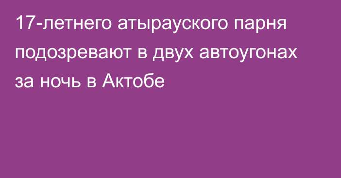 17-летнего атырауского парня подозревают в двух автоугонах за ночь в Актобе