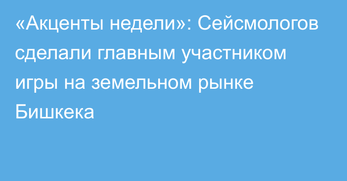 «Акценты недели»: Сейсмологов сделали главным участником игры на земельном рынке Бишкека