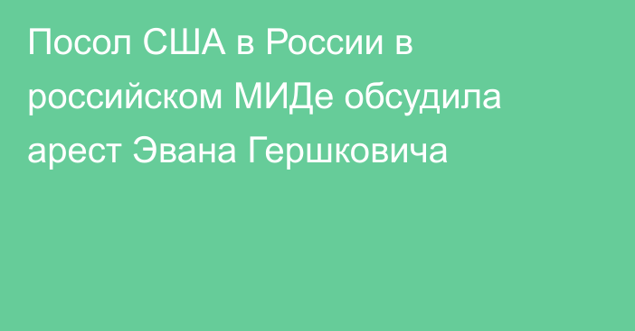 Посол США в России в российском МИДе обсудила арест Эвана Гершковича