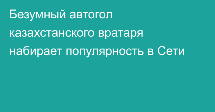 Безумный автогол казахстанского вратаря набирает популярность в Сети