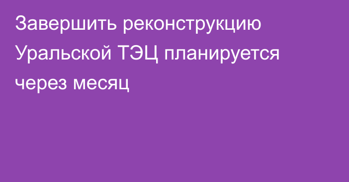 Завершить реконструкцию Уральской ТЭЦ планируется через месяц