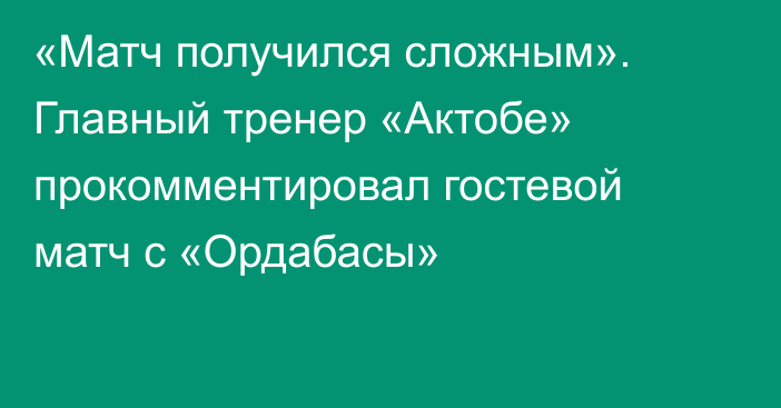 «Матч получился сложным». Главный тренер «Актобе» прокомментировал гостевой матч с «Ордабасы»