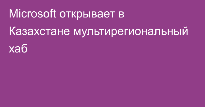 Microsoft открывает в Казахстане мультирегиональный хаб