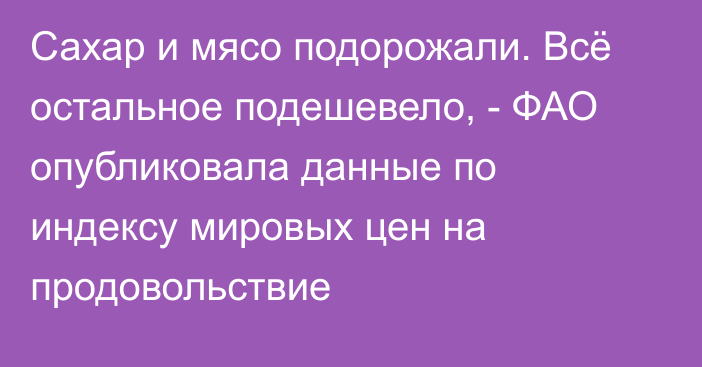 Сахар и мясо подорожали. Всё остальное подешевело, - ФАО опубликовала данные по индексу мировых цен на продовольствие