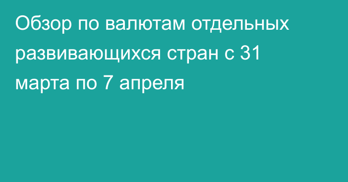 Обзор по валютам отдельных развивающихся стран с 31 марта по 7 апреля