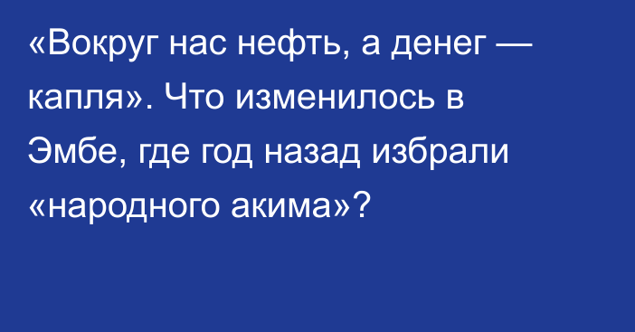 «Вокруг нас нефть, а денег — капля». Что изменилось в Эмбе, где год назад избрали «народного акима»?