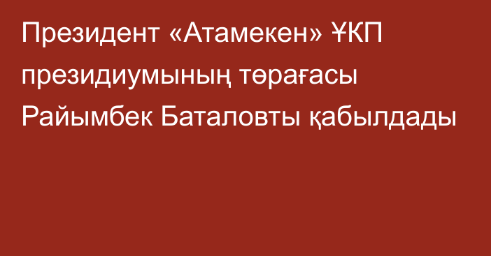 Президент «Атамекен» ҰКП президиумының төрағасы Райымбек Баталовты қабылдады