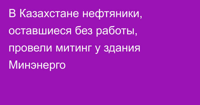 В Казахстане нефтяники, оставшиеся без работы, провели митинг у здания Минэнерго