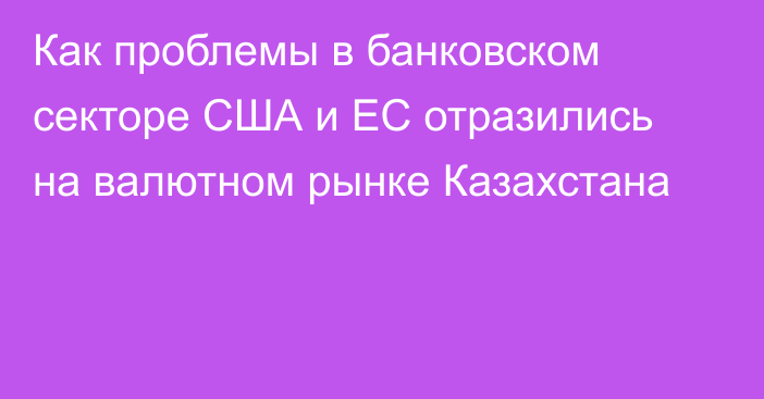 Как проблемы в банковском секторе США и ЕС отразились на валютном рынке Казахстана