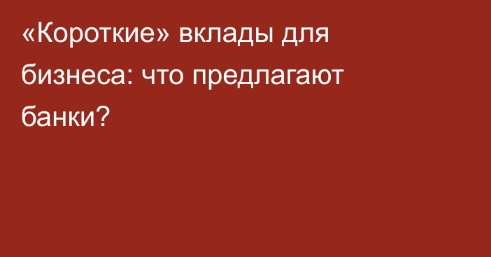 «Короткие» вклады для бизнеса: что предлагают банки?