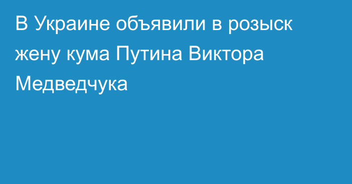 В Украине объявили в розыск жену кума Путина Виктора Медведчука