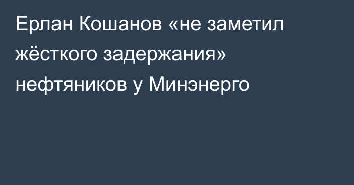 Ерлан Кошанов «не заметил жёсткого задержания» нефтяников у Минэнерго