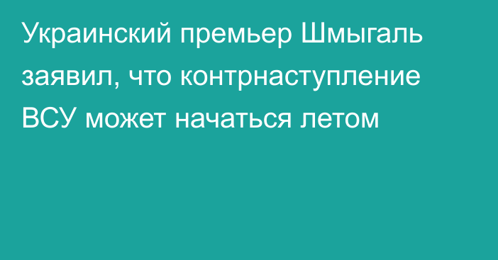 Украинский премьер Шмыгаль заявил, что контрнаступление ВСУ может начаться летом