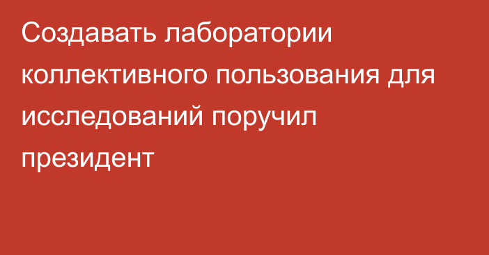 Создавать лаборатории коллективного пользования для исследований поручил президент