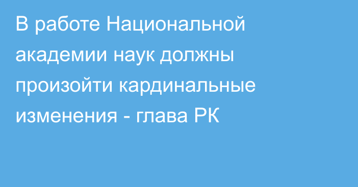 В работе Национальной академии наук должны произойти кардинальные изменения - глава РК