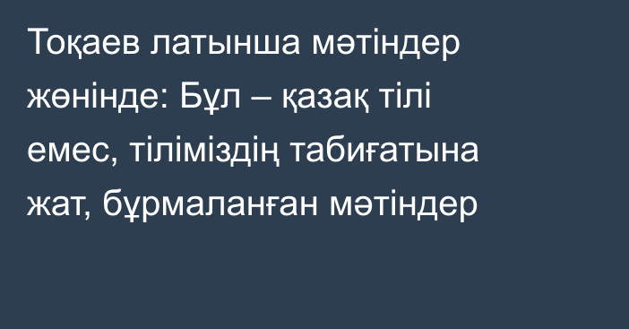 Тоқаев латынша мәтіндер жөнінде: Бұл – қазақ тілі емес, тіліміздің табиғатына жат, бұрмаланған мәтіндер