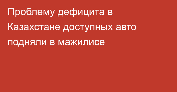 Проблему дефицита в Казахстане доступных авто подняли в мажилисе