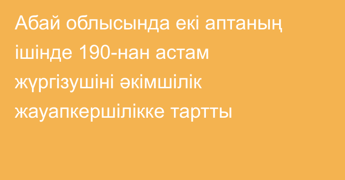 Абай облысында екі аптаның ішінде 190-нан астам жүргізушіні әкімшілік жауапкершілікке тартты