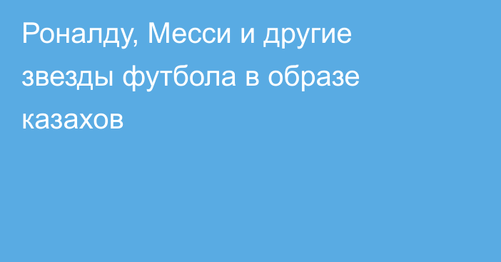 Роналду, Месси и другие звезды футбола в образе казахов