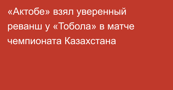 «Актобе» взял уверенный реванш у «Тобола» в матче чемпионата Казахстана