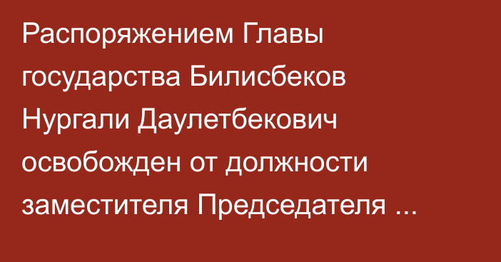 Распоряжением Главы государства Билисбеков Нургали Даулетбекович освобожден от должности заместителя Председателя Комитета национальной безопасности Республики Казахстан