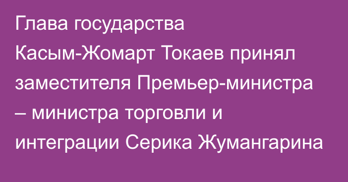 Глава государства Касым-Жомарт Токаев принял заместителя Премьер-министра – министра торговли и интеграции Серика Жумангарина