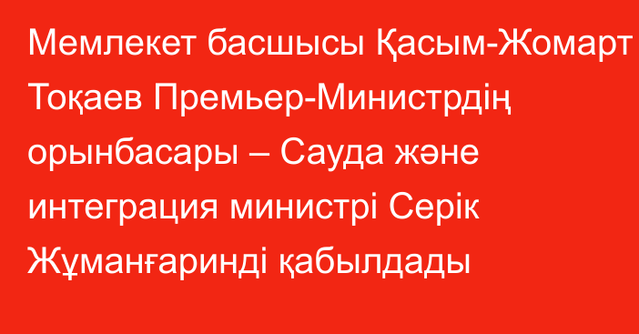 Мемлекет басшысы Қасым-Жомарт Тоқаев Премьер-Министрдің орынбасары – Сауда және интеграция министрі Серік Жұманғаринді қабылдады