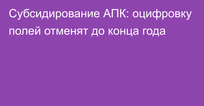 Субсидирование АПК: оцифровку полей отменят до конца года