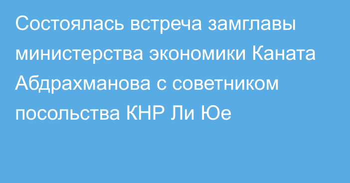 Состоялась встреча замглавы министерства экономики Каната Абдрахманова с советником посольства КНР Ли Юе