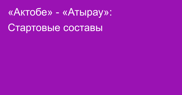 «Актобе» - «Атырау»: Стартовые составы