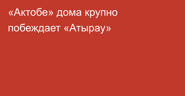 «Актобе» дома крупно побеждает «Атырау»