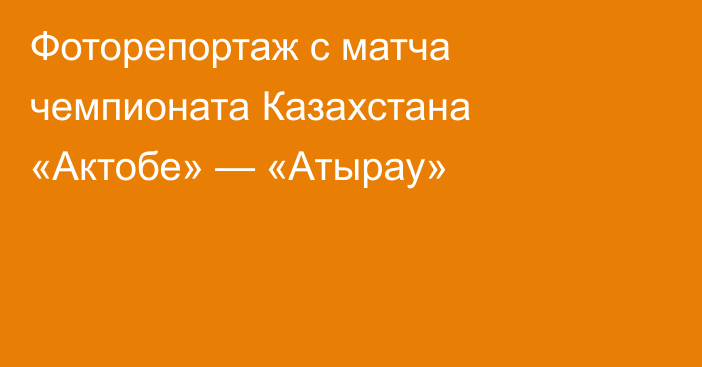 Фоторепортаж с матча чемпионата Казахстана «Актобе» — «Атырау»