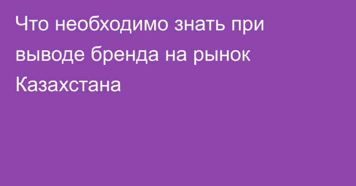 Что необходимо знать при выводе бренда на рынок Казахстана