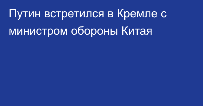 Путин встретился в Кремле с министром обороны Китая