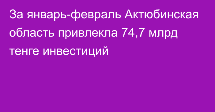 За январь-февраль Актюбинская область привлекла 74,7 млрд тенге инвестиций