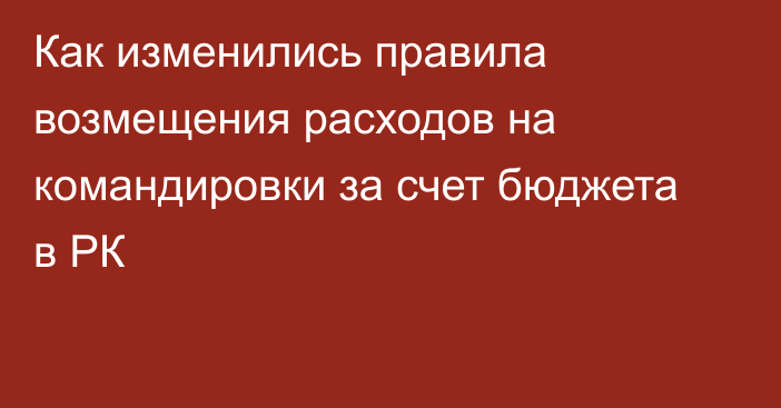 Как изменились правила возмещения расходов на командировки за счет бюджета в РК