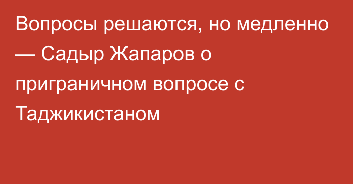 Вопросы решаются, но медленно — Садыр Жапаров о приграничном вопросе с Таджикистаном