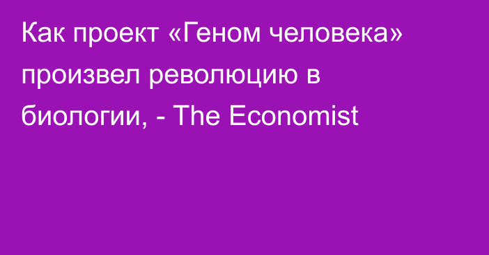 Как проект «Геном человека» произвел революцию в биологии, - The Economist