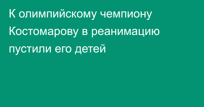 К олимпийскому чемпиону Костомарову в реанимацию пустили его детей