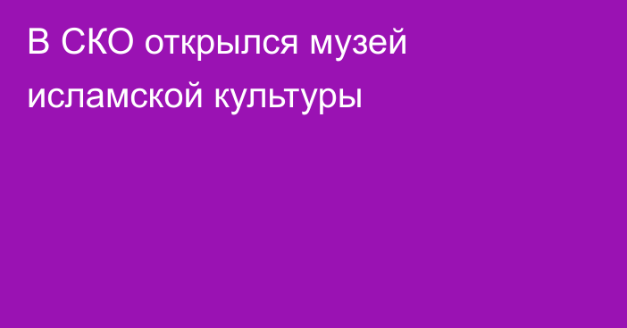 В СКО открылся музей исламской культуры