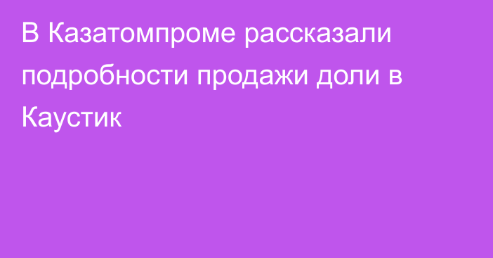 В Казатомпроме рассказали подробности продажи доли в Каустик