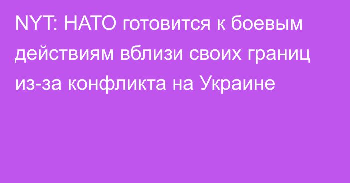 NYT: НАТО готовится к боевым действиям вблизи своих границ из-за конфликта на Украине