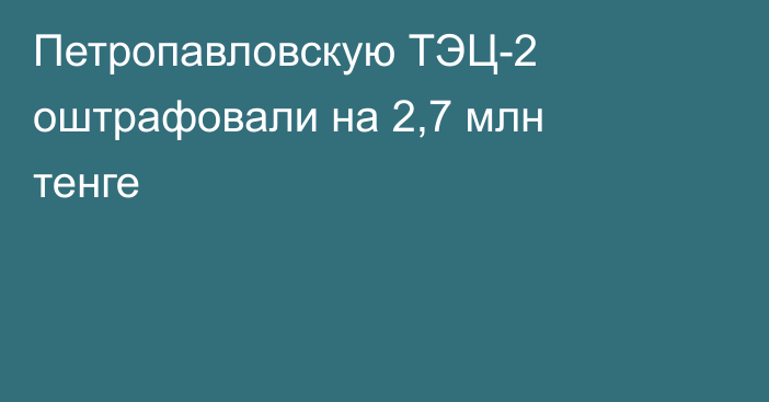 Петропавловскую ТЭЦ-2 оштрафовали на 2,7 млн тенге