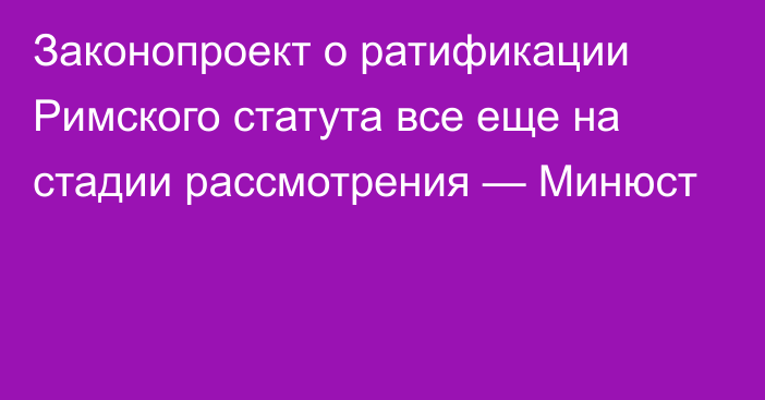 Законопроект о ратификации Римского статута все еще на стадии рассмотрения — Минюст