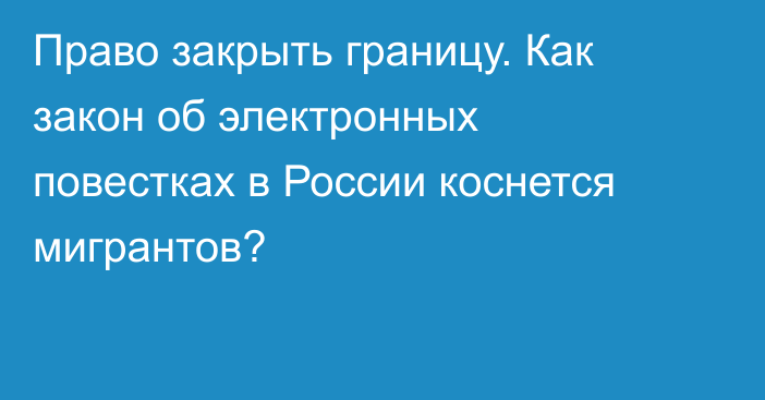 Право закрыть границу. Как закон об электронных повестках в России коснется мигрантов?