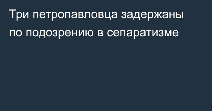 Три петропавловца задержаны по подозрению в сепаратизме