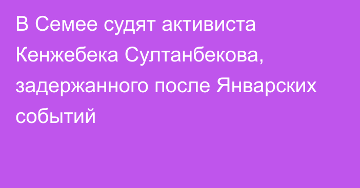 В Семее судят активиста Кенжебека Султанбекова, задержанного после Январских событий