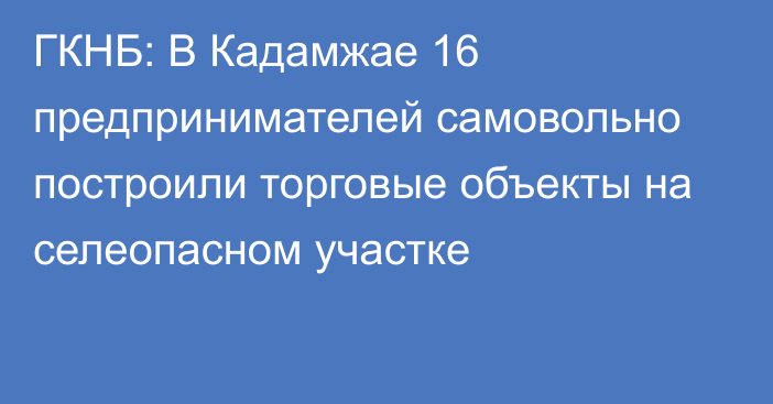 ГКНБ: В Кадамжае 16 предпринимателей самовольно построили торговые объекты на селеопасном участке