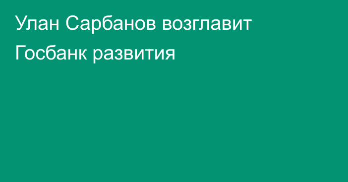 Улан Сарбанов возглавит Госбанк развития